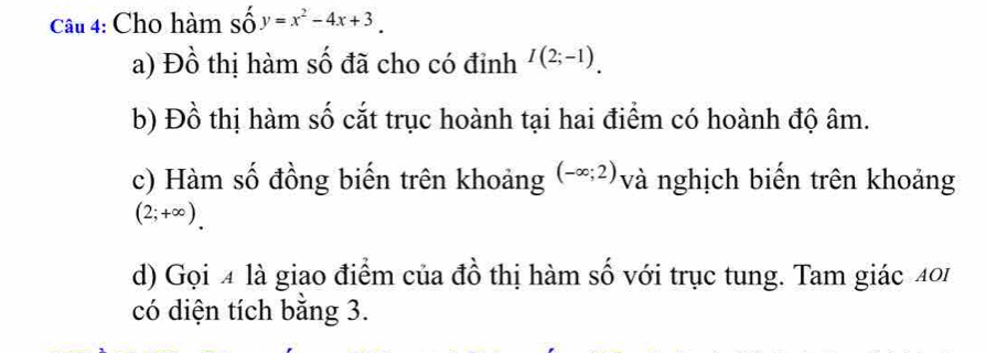 Cho hàm số y=x^2-4x+3. 
a) Đồ thị hàm số đã cho có đinh I(2;-1). 
b) Đồ thị hàm số cắt trục hoành tại hai điểm có hoành độ âm. 
c) Hàm số đồng biến trên khoảng (-∈fty ;2) và nghịch biến trên khoảng
(2;+∈fty ). 
d) Gọi 4 là giao điểm của đồ thị hàm số với trục tung. Tam giác 401 
có diện tích bằng 3.