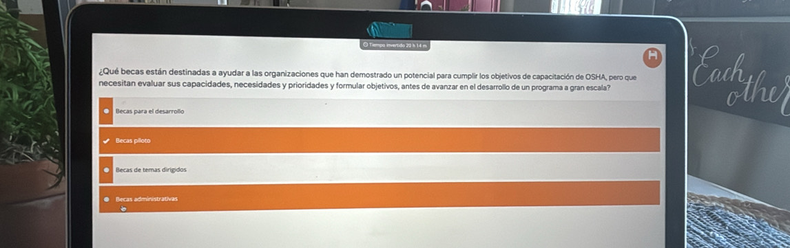 Tiempa invertido 29 h 14 m
¿Qué becas están destinadas a ayudar a las organizaciones que han demostrado un potencial para cumplir los objetivos de capacitación de OSHA, pero que Saih
necesitan evaluar sus capacidades, necesidades y prioridades y formular objetivos, antes de avanzar en el desarrollo de un programa a gran escala?
othv
a Becas para el desarrollo
Becas piloto
○ Becas de temas dirigidos
● Becas administrativas