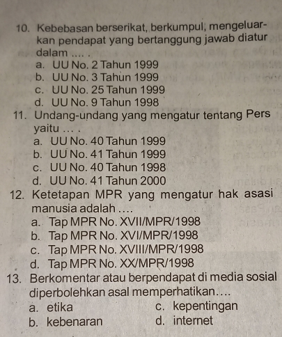 Kebebasan berserikat, berkumpul, mengeluar-
kan pendapat yang bertanggung jawab diatur
dalam_
a. UU No. 2 Tahun 1999
b. UU No. 3 Tahun 1999
c. UU No. 25 Tahun 1999
d. UU No. 9 Tahun 1998
11. Undang-undang yang mengatur tentang Pers
yaitu_
a. UU No. 40 Tahun 1999
b. UU No. 41 Tahun 1999
c. UU No. 40 Tahun 1998
d. UU No. 41 Tahun 2000
12. Ketetapan MPR yang mengatur hak asasi
manusia adalah ....
a. Tap MPR No. XVII/MPR/1998
b. Tap MPR No. XVI/MPR/1998
c. Tap MPR No. XVIII/MPR/1998
d. Tap MPR No. XX/MPR/1998
13. Berkomentar atau berpendapat di media sosial
diperbolehkan asal memperhatikan....
a. etika c. kepentingan
b. kebenaran d. internet