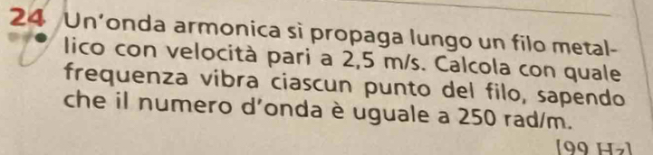 Un’onda armonica sì propaga lungo un filo metal- 
lico con velocità pari a 2,5 m/s. Calcola con quale 
frequenza vibra ciascun punto del filo, sapendo 
che il numero d'onda è uguale a 250 rad/m. 
(99 H ]