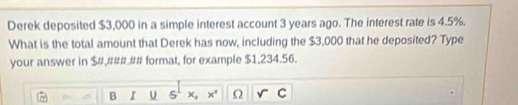 Derek deposited $3,000 in a simple interest account 3 years ago. The interest rate is 4.5%. 
What is the total amount that Derek has now, including the $3,000 that he deposited? Type 
your answer in $ #,### ## format, for example $1,234.56. 
B I U x_a x° Omega