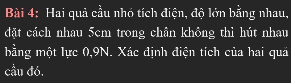 Hai quả cầu nhỏ tích điện, độ lớn bằng nhau, 
đặt cách nhau 5cm trong chân không thì hút nhau 
bằng một lực 0, 9N. Xác định điện tích của hai quả 
cầu đó.