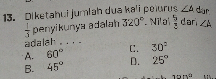 Diketahui jumlah dua kali pelurus ∠ A dan
 1/3  penyikunya adalah 320°. Nilai  5/3  dari ∠ A
adalah . . . .
A. 60°
C. 30°
B. 45°
D. 25°
10Omega°