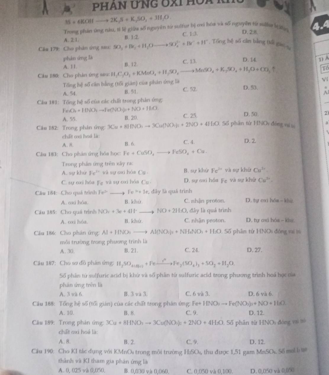 PHAN ƯNG ÔXI HÔA kI
35+6KOHto 2K_2S+K_2SO_3+3H_2O.
Trong phản ứng nàu, tỉ l) giữa số nguyên từ sulfur bị oxi hóa và số nguyên từ sulfer ba
B. 1:2
A. 2:1. C. 1 3
D. 28.
Câu 179: Cho phân ứng sau: SO_3+Br_2+H_2Oto SO_4^((3+)+Br^+)+H^+ , Tổng hệ số cân bằng (tổi gián) sư
phản ứng là D. 14. 1) Á
A. 11. B. 12.
C. 13.
Câu 180: Cho phân ứng sau: H_2C_2O_3+KMnO_4+H_2SO_4to MnSO_4+K_2SO_4+H_2O+CO_3uparrow
Tổ
Tổng hệ số cân bằng (tối gián) của phản ứng là
Ví
C. 52. D. 53.
A. 54 B. 51. Al
Câu 181: Tống hệ số của các chất trong phân ứng:
Fe_2+O_3+HNO_3to Fe(NO_3)_3+NO+H_2O,
A. 55. B. 20. C. 25.
D. 50. 2)
Câu 182: Trong phân ứng: 3Cu+8HNO_3to 3Cu(NO_3)_2+2NO+4H_2O Số phân từ HNOs đóng vi t a
chất oxi hoá là:
A. B. B. 6. C. 4. D. 2.
Câu 183: Cho phán ứng hóa học: Fe+CuSO_4to FeSO_4+Cu.
Trong phản ứng trên xây ra:
A. sự khứ Fe^(2+) và sự oxi hóa Cu B. sự khứ Fe^(2+) và sự khử Cu^(2+).
C. sự oxi hóa Fe và sự oxi hóa Cu D. sự oxi hóa Fe và sự khử Cu^2.
Câu 184: Cho quá trình Fe^(2+)to Fe^(3+)+1e , đây là quá trình
A. oxi hóa. B. khứ. C. nhận proton. D. tự oxi hóa - khù.
Câu 185: Cho quá trình NO_y+3e+4H^+to NO+2H_2O 0, đây là quá trình
A. oxi hóa. B. khử. C. nhận proton. D. tự oxi hóa ~ khỳ.
Cầu 186: Cho phản ứng: Al+HNO_3to Al(NO_3)_3+NH_4NO_3+H_2O 0. Số phân tử HNOs đóng vai trò
môi trường trong phương trình là
A. 30. B. 21. C. 24. D. 27.
Câu 187: Cho sơ đồ phân ứng: H_2SO_4(dla)+Fe _ i°to Fe_2(SO_4)_3+SO_2+H_2O.
Số phân từ sulfuric acid bị khứ và số phân tử sulfuric acid trong phương trình hoá học của
phán ứng trên là
A. 3 và 6. B. 3 và 3. C. 6 và 3. D. 6 và 6.
Cầu 188: Tổng hệ số (tối giản) của các chất trong phản ứng: Fe+ HNO_3to Fe(NO_3)_3+NO+H_2O,
A. 10. B. 8. C. 9. D. 12.
Câu 189: Trong phản ứng: 3Cu+8HNO_3to 3Cu(NO_3)_2+2NO+4H_2O. Số phân từ I INO đóng vai trò
chất oxi hoá là:
A. B. B. 2. C. 9. D. 12.
Câu 190: Cho KI tác dụng với KMnOi trong môi trường H_2SO_4, thu được 1,51 gam MnSO_4.5delta i  mol Le tao
thành và KI tham gia phản ứng là
A. 0, 025 và 0,050. B. 0,030 và 0,060. C. 0,050 và 0,100. D. 0,050 và 0,050