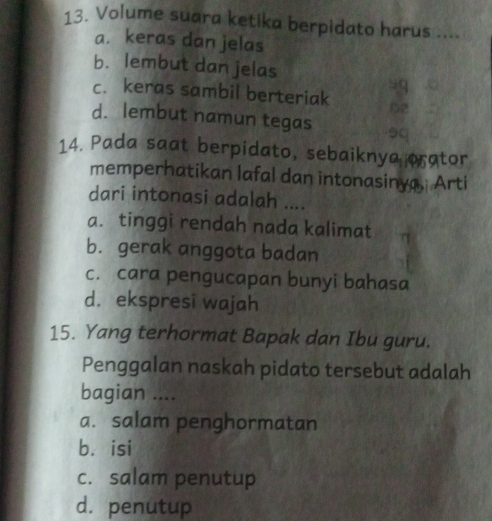 Volume suara ketika berpidato harus ....
a. keras dan jelas
b. lembut dan jelas
c. keras sambil berteriak - 9
02
d. lembut namun tegas 9q
14. Pada saat berpidato, sebaiknya crator
memperhatikan lafal dan intonasinya, Arti
dari intonasi adalah ....
a. tinggi rendah nada kalimat
b. gerak anggota badan
c. cara pengucapan bunyi bahasa
d. ekspresi wajah
15. Yang terhormat Bapak dan Ibu guru.
Penggalan naskah pidato tersebut adalah
bagian ....
a. salam penghormatan
bá isi
c. salam penutup
d. penutup