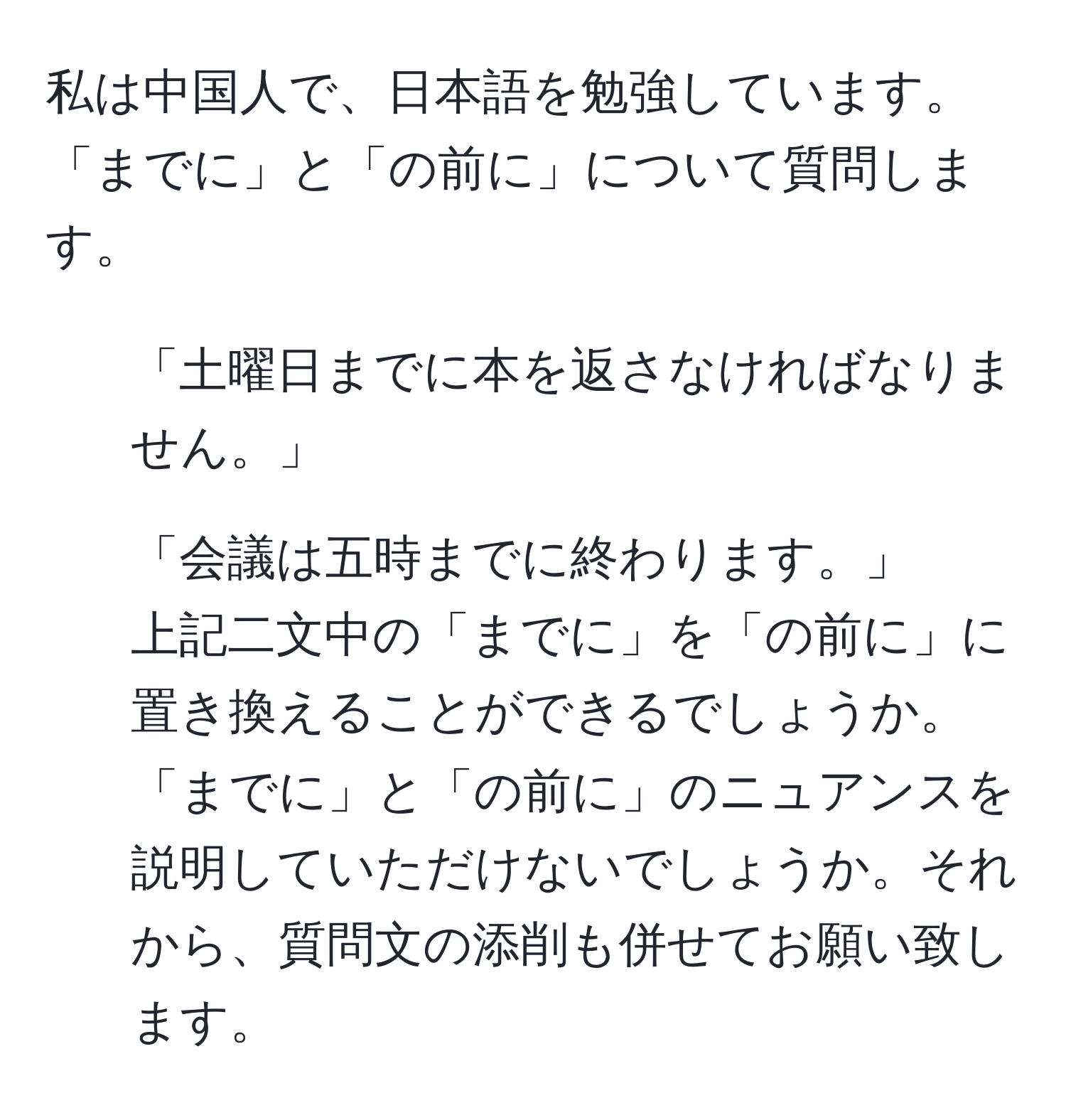 私は中国人で、日本語を勉強しています。「までに」と「の前に」について質問します。  
1. 「土曜日までに本を返さなければなりません。」  
2. 「会議は五時までに終わります。」  
上記二文中の「までに」を「の前に」に置き換えることができるでしょうか。「までに」と「の前に」のニュアンスを説明していただけないでしょうか。それから、質問文の添削も併せてお願い致します。