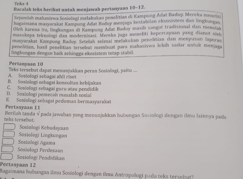 Teks 4
Bacalah teks berikut untuk menjawab pertanyaan 10 - 12.
Sejumlah mahasiswa Sosiologi melakukan penelitian di Kampung Adat Baduy. Mereka meneliti
bagaimana masyarakat Kampung Adat Baduy menjaga kestabilan eksosistem dan lingkungan
Oleh karena itu, lingkungan di Kampung Adat Baduy masih sangat tradisional dan menolak
masuknya teknologi dan modernisasi. Mereka juga meneliti kepercayaan yang dianut olch
masyarakat Kampung Baduy. Setelah selesai melakukan penelitian dan menyusun laporan
penelitian, hasil penelitian tersebut membuat para mahasiswa lebih sadar untuk menjaga
lingkungan dengan baik sehingga ekosistem tetap stabil.
Pertanyaan 10
Teks tersebut dapat menunjukkan peran Sosiologi, yaitu ....
A. Sosiologi sebagai ahli riset
B. Sosiologi sebagai konsultan kebijakan
C. Sosiologi sebagai guru atau pendidik
D. Sosiologi pemecah masalah sosial
E. Sosiologi sebagai pedoman bermasyarakat
Pertanyaan 11
Berilah tanda √ pada jawaban yang menunjukkan hubungan Sosiologi dengan ilmu łainnya pada
teks tersebut.
Sosiologi Kebudayaan
Sosiologi Lingkungan
Sosiologi Agama
Sosiologi Perdesaan
Sosiologi Pendidikan
Pertanyaan 12
Bagaimana hubungan ilmu Sosiologi dengan ilmu Antropologi pada teks tersebut?