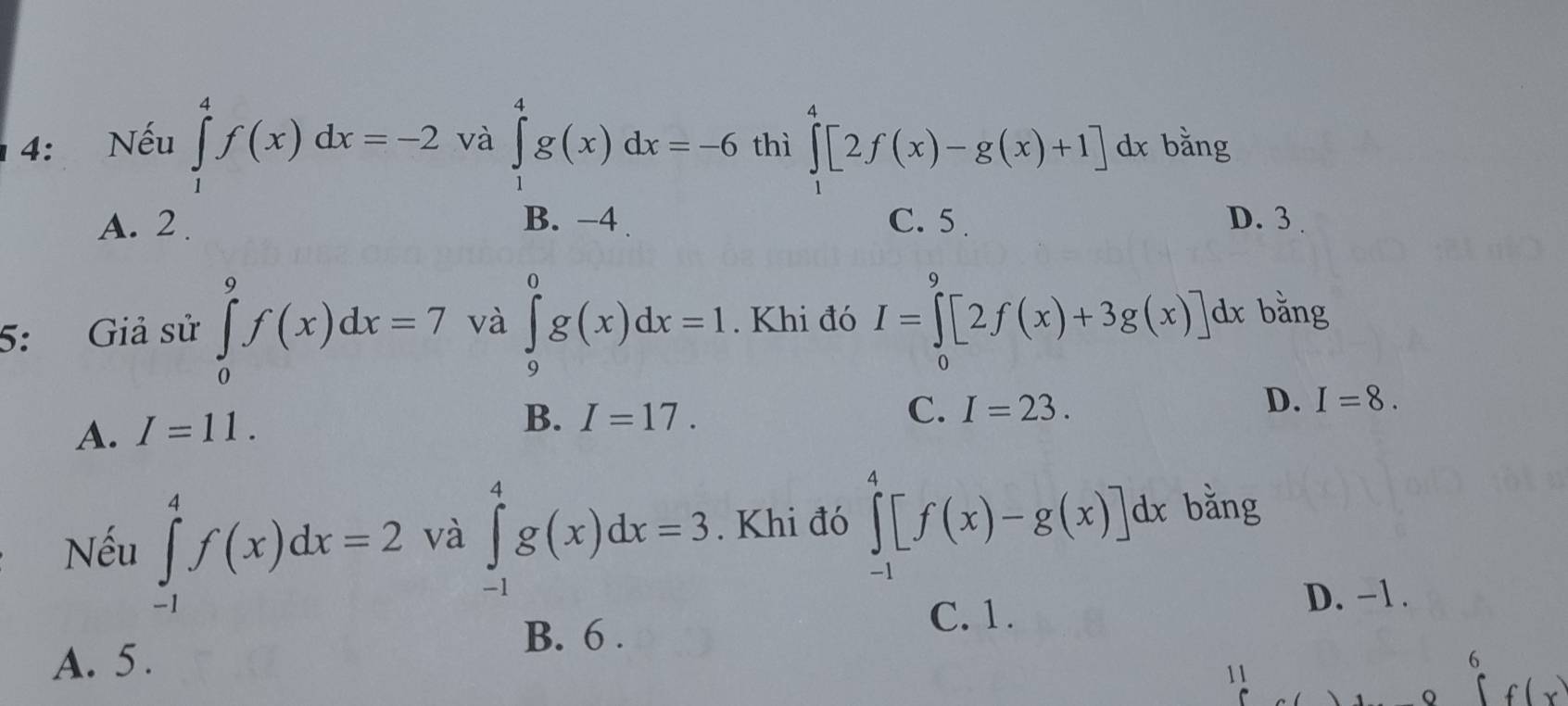 4: Nếu ∈tlimits _1^4f(x)dx=-2 và ∈tlimits _1^4g(x)dx=-6 thì ∈tlimits _1^4[2f(x)-g(x)+1] c 1x bằng
A. 2. B. −4 C. 5. D. 3
5: Giả sử ∈tlimits _0^9f(x)dx=7 và ∈tlimits _9^0g(x)dx=1. Khi đó I=∈tlimits _0^9[2f(x)+3g(x)] dx bằng
A. I=11.
B. I=17.
C. I=23.
D. I=8. 
Nếu ∈tlimits _(-1)^4f(x)dx=2 và ∈tlimits _(-1)^4g(x)dx=3. Khi đó ∈tlimits _(-1)^4[f(x)-g(x)]dx bằng
B. 6.
C. 1.
D. −1.
A. 5 . 6
11
Q f (x