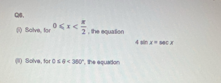 Q6, 
(i) Solve, for 0≤slant x , the equation
4sin x=sec x
(II) Solve, for 0≤ θ <360° , the equation