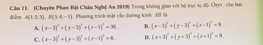 (Chuyên Phan Bội Châu Nghệ An 2019) Trong không gian với hệ trục tọ độ Oxyz , cho hai
điểm A(1;2;3), B(5;4;-1). Phương trình mặt cầu đường kính AB là
A. (x-3)^2+(y-3)^2+(z-1)^2=36. B. (x-3)^2+(y-3)^2+(z-1)^2=9.
C. (x-3)^2+(y-3)^2+(z-1)^2=6. D. (x+3)^2+(y+3)^2+(z+1)^2=9.