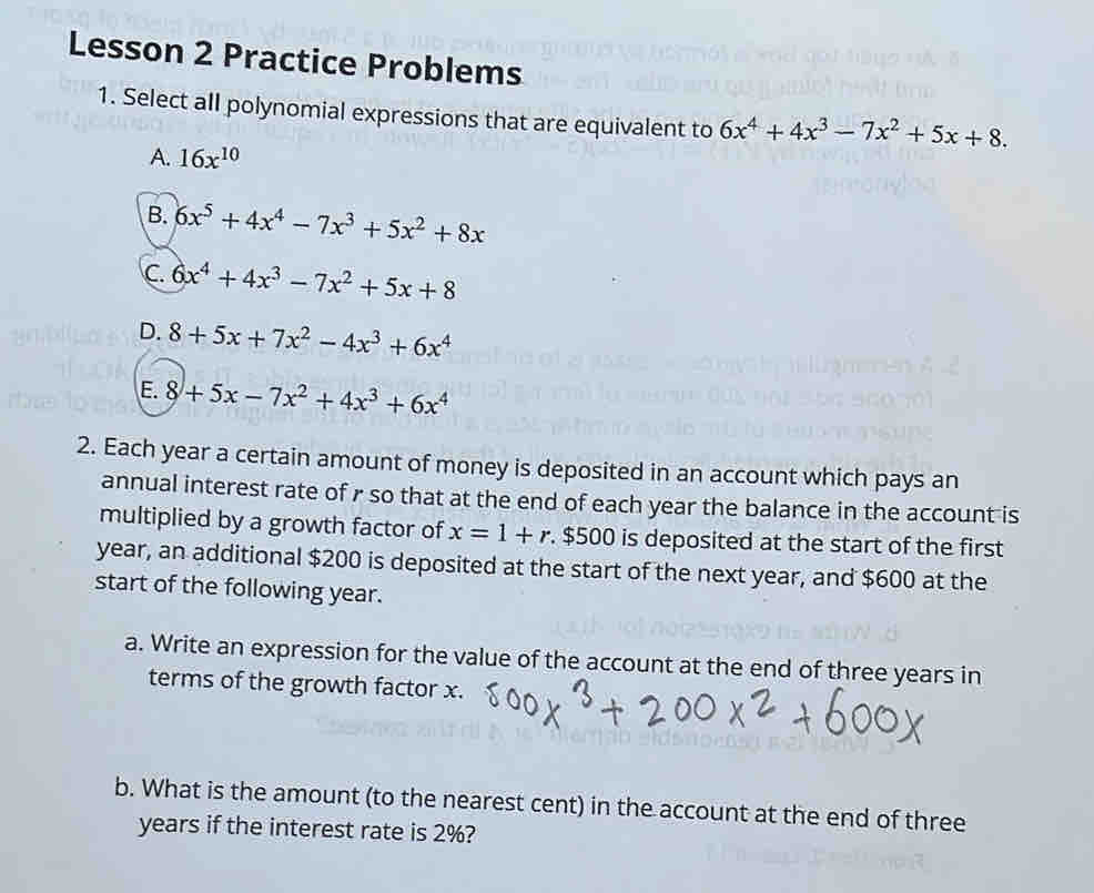 Lesson 2 Practice Problems
1. Select all polynomial expressions that are equivalent to 6x^4+4x^3-7x^2+5x+8.
A. 16x^(10)
B. 6x^5+4x^4-7x^3+5x^2+8x
C. 6x^4+4x^3-7x^2+5x+8
D. 8+5x+7x^2-4x^3+6x^4
E. 8+5x-7x^2+4x^3+6x^4
2. Each year a certain amount of money is deposited in an account which pays an
annual interest rate of r so that at the end of each year the balance in the account is
multiplied by a growth factor of x=1+r. $500 is deposited at the start of the first
year, an additional $200 is deposited at the start of the next year, and $600 at the
start of the following year.
a. Write an expression for the value of the account at the end of three years in
terms of the growth factor x.
b. What is the amount (to the nearest cent) in the account at the end of three
years if the interest rate is 2%?