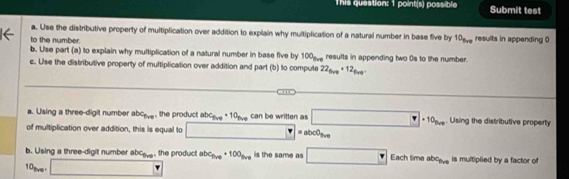 This question: 1 point(s) possible Submit test 
a. Use the distributive property of multiplication over addition to explain why multiplication of a natural number in base five by 10_flve results in appending 0
to the number. 
b. Use part (a) to explain why multiplication of a natural number in base five by 100 results in appending two 0s to the number. 
c. Use the distributive property of multiplication over addition and part (b) to compute 22_five· 12_five, 
a. Using a three-digit number abc_five the product abc_five· 10_five can be written as □ · 10_(N· . Using the distributive property 
of multiplication over addition, this is equal to □ =abc0_five
b. Using a three-digit number abc_five the product abc_five· 100_five is the same as □ Eachtimeabc_five is multiplied by a factor of
10_five