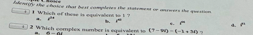 Choïce
Identify the choice that best completes the statement or answers the question.
÷ 1 Which of these is equivalent to 1 ?
a. i^(24)
b. i^(42)
c. i^(66)
d. i^(02); 2 Which complex number is equivalent to (7-9i)-(-1+3i) ?
a. 6-6i