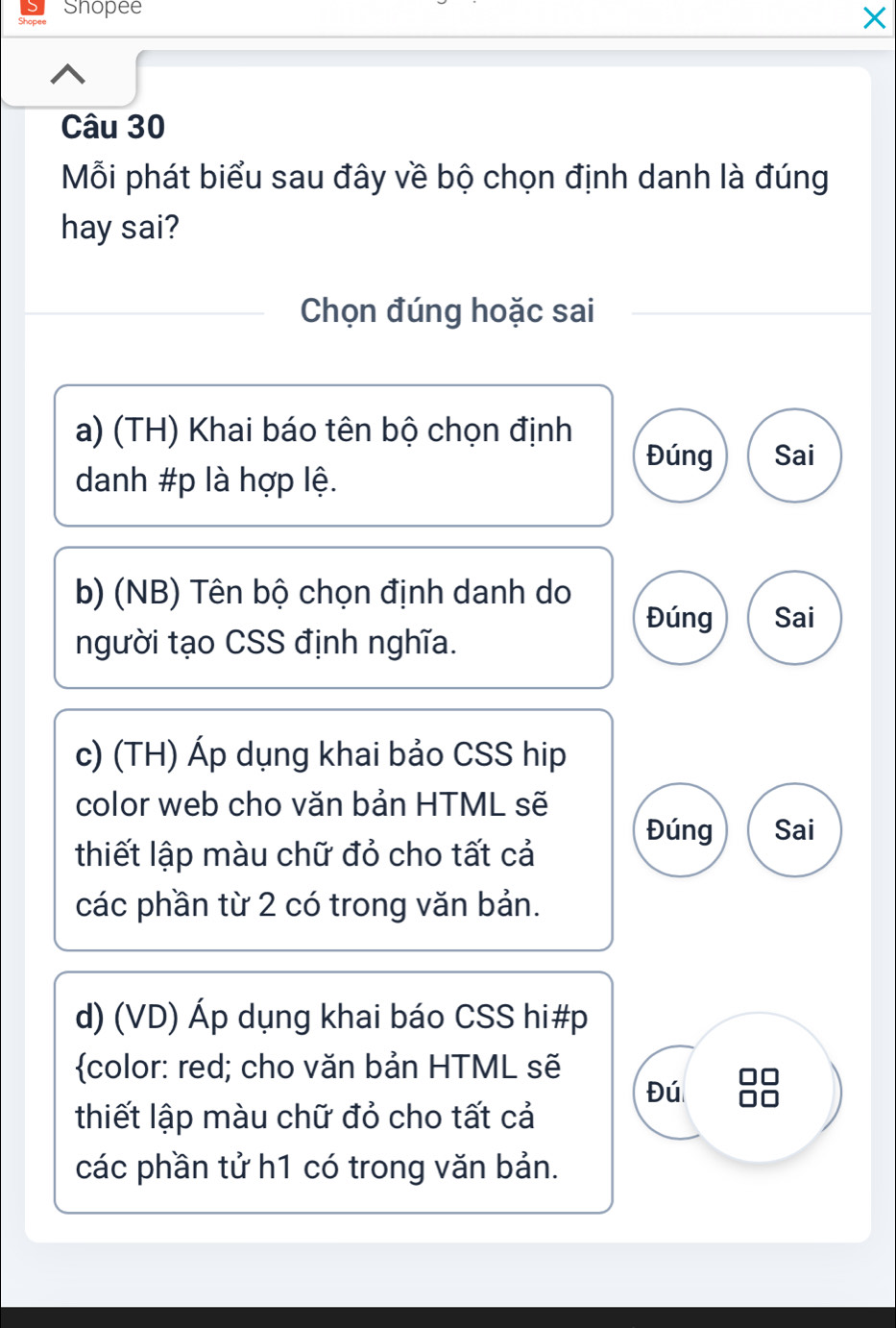 Shopee
×
Câu 30
Mỗi phát biểu sau đây về bộ chọn định danh là đúng
hay sai?
Chọn đúng hoặc sai
a) (TH) Khai báo tên bộ chọn định
Đúng Sai
danh #p là hợp lệ.
b) (NB) Tên bộ chọn định danh do Đúng Sai
người tạo CSS định nghĩa.
c) (TH) Áp dụng khai bảo CSS hip
color web cho văn bản HTML sẽ
Đúng Sai
thiết lập màu chữ đỏ cho tất cả
các phần từ 2 có trong văn bản.
d) (VD) Áp dụng khai báo CSS hi#p
color: red; cho văn bản HTML sẽ
Đú
thiết lập màu chữ đỏ cho tất cả
các phần tử h1 có trong văn bản.