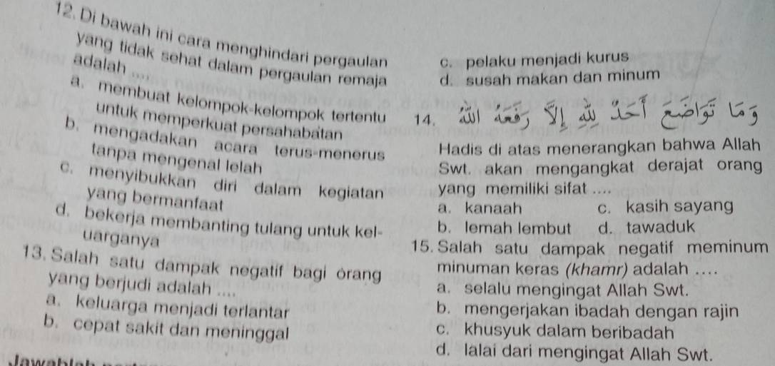 Di bawah ini cara menghindari pergaulan c. pelaku menjadi kurus
yang tidak sehat dalam pergaulan remaja d. susah makan dan minum
adalah ....
a. membuat kelompok-kelompok tertentu 14.
untuk memperkuat persahabatan
b. mengadakan acara terus-menerus
Hadis di atas menerangkan bahwa Allah
tanpa mengenal lelah
Swt. akan mengangkat derajat orang
c. menyibukkan diri dalam kegiatan yang memiliki sifat ....
yang bermanfaat
a. kanaah c. kasih sayang
d. bekerja membanting tulang untuk kel-
b. lemah lembut d. tawaduk
uarganya
15. Salah satu dampak negatif meminum
13. Salah satu dampak negatif bagi orang
minuman keras (khamr) adalah ....
yang berjudi adalah ....
a. selalu mengingat Allah Swt.
a. keluarga menjadi terlantar b. mengerjakan ibadah dengan rajin
b. cepat sakit dan meninggal c. khusyuk dalam beribadah
d. lalai dari mengingat Allah Swt.