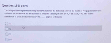 Two independent simple random samples are taken to test the difference between the means of two populations whose
variances are not known, but are assumed to be oqual. The sample sires are a_1=31 ad x_2=40. The corract
distribution to use is the r distribution with _degrees of freedom.
73
72
n1
69