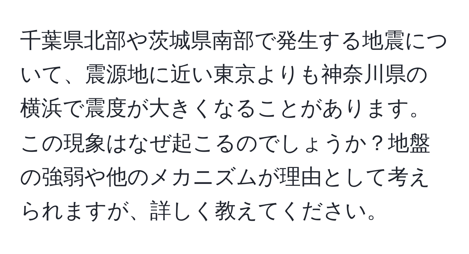 千葉県北部や茨城県南部で発生する地震について、震源地に近い東京よりも神奈川県の横浜で震度が大きくなることがあります。この現象はなぜ起こるのでしょうか？地盤の強弱や他のメカニズムが理由として考えられますが、詳しく教えてください。