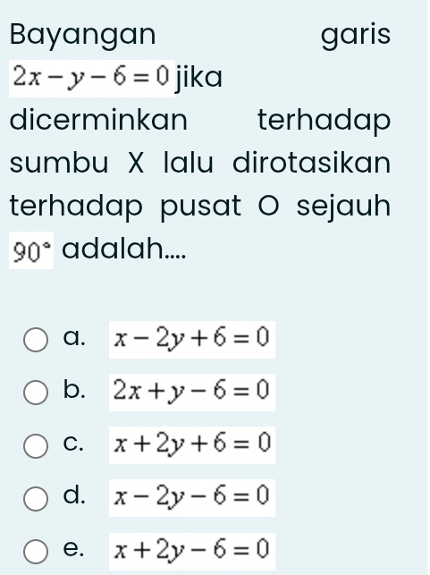 Bayangan garis
2x-y-6=0 jika
dicerminkan terhadap
sumbu X lalu dirotasikan
terhadap pusat O sejauh
90° adalah....
a. x-2y+6=0
b. 2x+y-6=0
C. x+2y+6=0
d. x-2y-6=0
e. x+2y-6=0