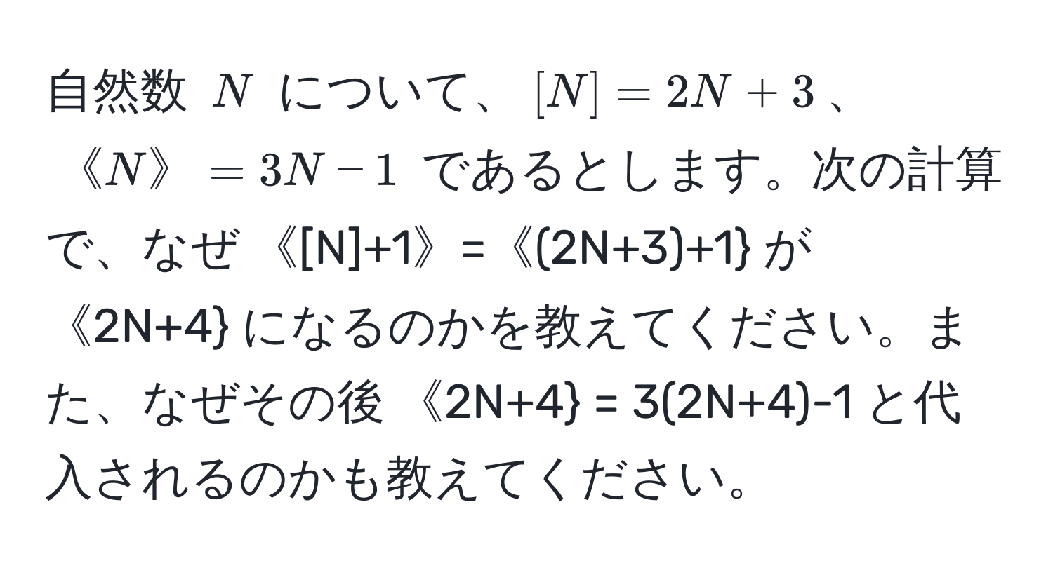 自然数 $N$ について、$[N]=2N+3$、$《N》=3N-1$ であるとします。次の計算で、なぜ $《[N]+1》=《(2N+3)+1$ が $《2N+4$ になるのかを教えてください。また、なぜその後 $《2N+4 = 3(2N+4)-1$ と代入されるのかも教えてください。