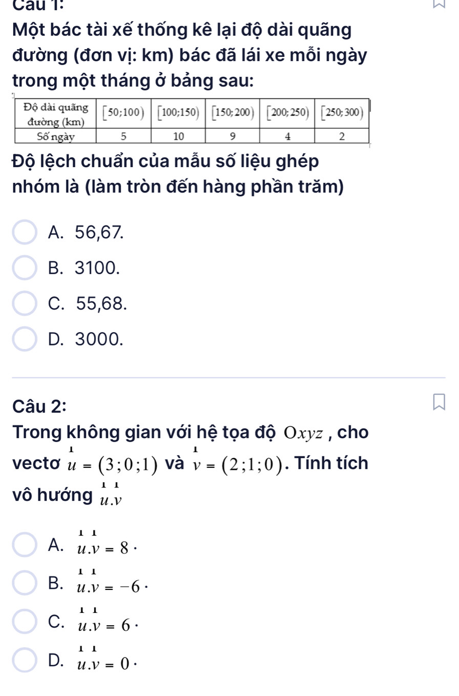 Cau 1:
Một bác tài xế thống kê lại độ dài quãng
đường (đơn vị: km) bác đã lái xe mỗi ngày
trong một tháng ở bảng sau:
Độ lệch chuẩn của mẫu số liệu ghép
nhóm là (làm tròn đến hàng phần trăm)
A. 56,67.
B. 3100.
C. 55,68.
D. 3000.
Câu 2:
Trong không gian với hệ tọa độ Oxyz , cho
vecto u=(3;0;1) và v=(2;1;0). Tính tích
vô hướng beginarrayr 11 u.vendarray
A. u.v=8·
B. u.v=-6·
C. u.v=6·
D. u.v=0.