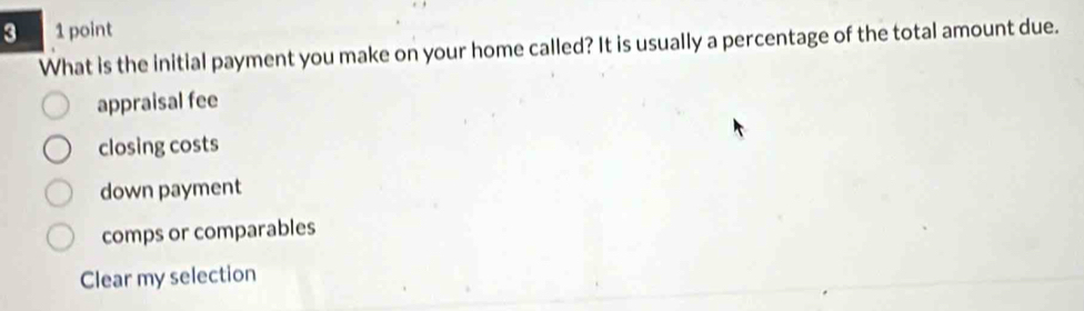 3 1 point
What is the initial payment you make on your home called? It is usually a percentage of the total amount due.
appraisal fee
closing costs
down payment
comps or comparables
Clear my selection