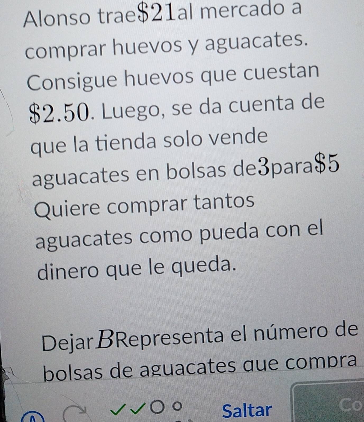 Alonso trae $21al mercado a 
comprar huevos y aguacates. 
Consigue huevos que cuestan
$2.50. Luego, se da cuenta de 
que la tienda solo vende 
aguacates en bolsas de3para $5
Quiere comprar tantos 
aguacates como pueda con el 
dinero que le queda. 
DejarBRepresenta el número de 
bolsas de aguacates que compra 
Saltar