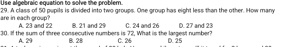 Use algebraic equation to solve the problem.
29. A class of 50 pupils is divided into two groups. One group has eight less than the other. How many
are in each group?
A. 23 and 22 B. 21 and 29 C. 24 and 26 D. 27 and 23
30. If the sum of three consecutive numbers is 72, What is the largest number?
A. 29 B. 28 C. 26 D. 25