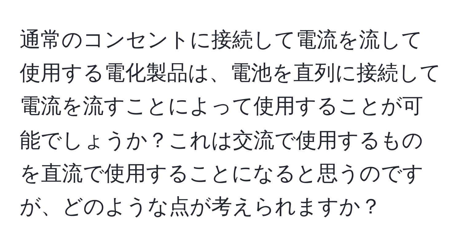 通常のコンセントに接続して電流を流して使用する電化製品は、電池を直列に接続して電流を流すことによって使用することが可能でしょうか？これは交流で使用するものを直流で使用することになると思うのですが、どのような点が考えられますか？