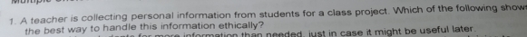 A teacher is collecting personal information from students for a class project. Which of the following show 
the best way to handle this information ethically? a information than needed, just in case it might be useful later.