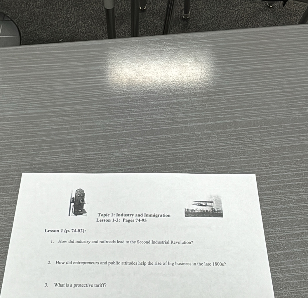 Topic 1: Industry and Immigration 
Lesson 1-3: Pages 74-95 
Lesson 1 (p. 74-82): 
1. How did industry and railroads lead to the Second Industrial Revolution? 
2. How did entrepreneurs and public attitudes help the rise of big business in the late 1800s? 
3. What is a protective tariff?