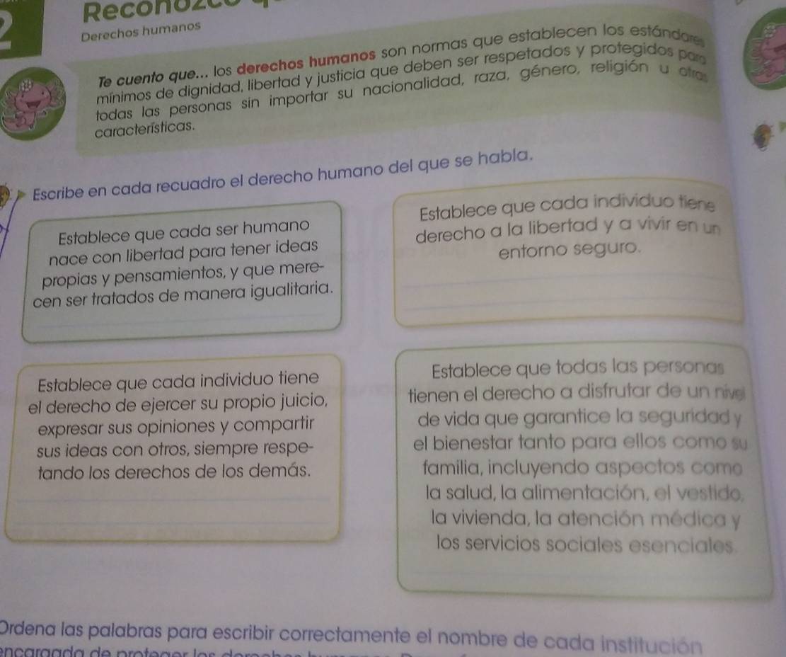 Reconozce 
Derechos humanos 
Te cuento que... los derechos humanos son normas que establecen los estándare 
mínimos de dignidad, libertad y justicia que deben ser respetados y protegidos par 
todas las personas sin importar su nacionalidad, raza, género, religión u otra 
características. 
Escribe en cada recuadro el derecho humano del que se habla. 
Establece que cada individuo tiene 
derecho a la libertad y a vivir en un 
Establece que cada ser humano 
nace con libertad para tener ideas 
entorno seguro. 
propias y pensamientos, y que mere- 
cen ser tratados de manera igualitaria. 
Establece que cada individuo tiene Establece que todas las personas 
el derecho de ejercer su propio juicio, 
tienen el derecho a disfrutar de un nive 
expresar sus opiniones y compartir de vida que garantice la seguridad y 
sus ideas con otros, siempre respe- el bienestar tanto para ellos como su 
tando los derechos de los demás. familia, incluyendo aspectos com 
la salud, la alimentación, el vestido, 
la vivienda, la atención médica y 
los servicios sociales esenciales. 
Ordena las palabras para escribir correctamente el nombre de cada institución