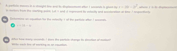 A particle moves in a straight line and its displacement after / seconds is given by x=16t-2t^2 , where x is its displacement 
in meters from the starting point. Let v and α represent its velocity and acceleration at time / respectively. 
Determine an equation for the velocity 1 of the particle after / seconds. 
√ v=16-4t
After how many secondsI does the particle change its direction of motion? 
Write each line of working as an equation.