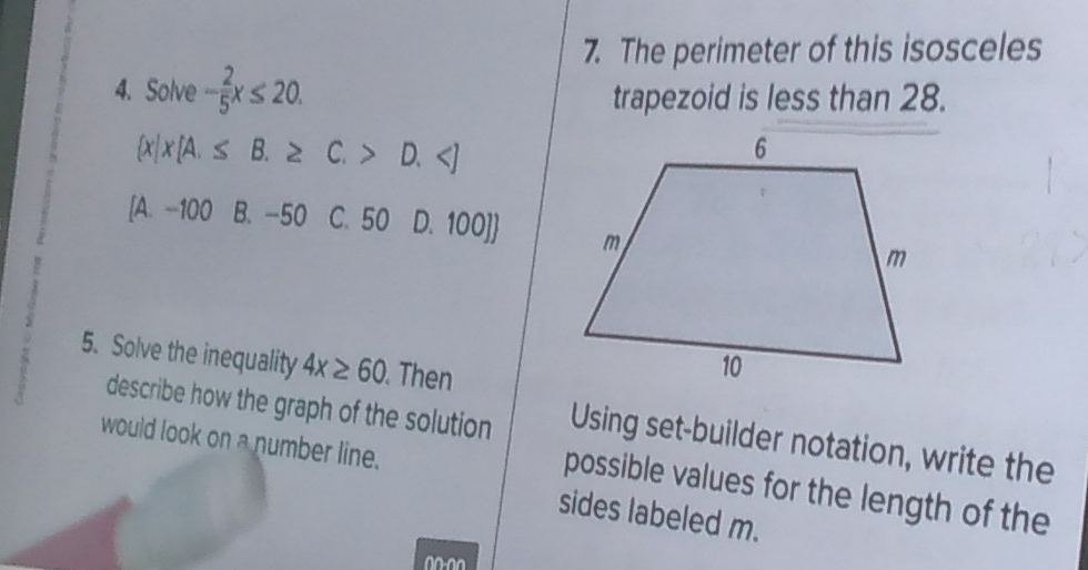 The perimeter of this isosceles
4. Solve - 2/5 x≤ 20. trapezoid is less than 28.
 x|x[A.≤ B.≥ C.>D.
[A. -100 B. -50 C. 50 D. 100] 
5. Solve the inequality 4x≥ 60. Then
describe how the graph of the solution Using set-builder notation, write the
would look on a number line.
possible values for the length of the
sides labeled m.