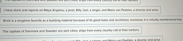 on are pont cites, ships from bvery country call at thei harbors. 
l have done oral reports on Maya Angelou, a poet, Billy Joel, a singer, and Mario van Peebles, a director and actor. 
Brick is a longtime favorite as a building material because of its good looks and sturdiness; moreover, it is virtually maintenance-free. 
The capitals of Denmark and Sweden are port cities; ships from every country call at their harbors. 
ar: and Mario van Peebles, a director and actor.