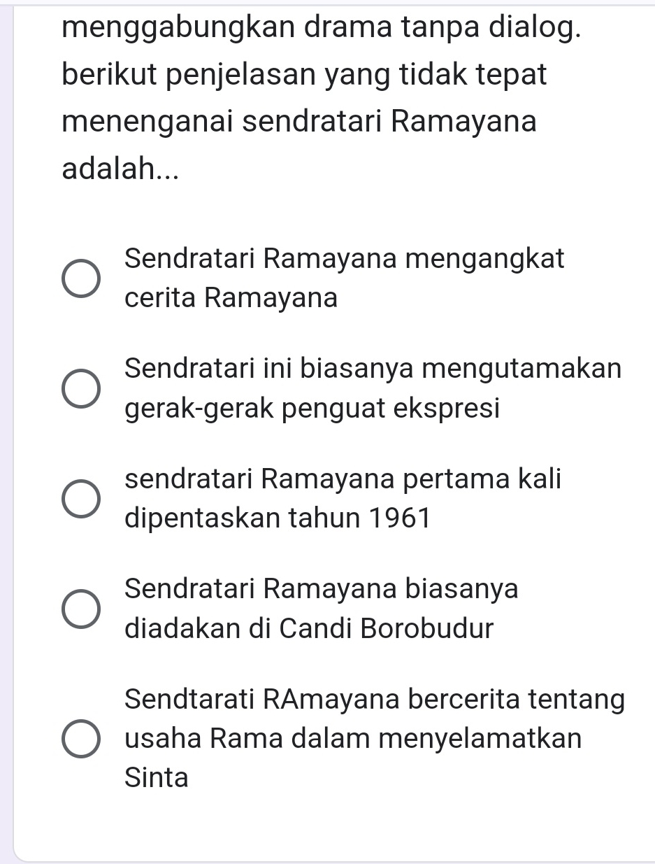 menggabungkan drama tanpa dialog.
berikut penjelasan yang tidak tepat
menenganai sendratari Ramayana
adalah...
Sendratari Ramayana mengangkat
cerita Ramayana
Sendratari ini biasanya mengutamakan
gerak-gerak penguat ekspresi
sendratari Ramayana pertama kali
dipentaskan tahun 1961
Sendratari Ramayana biasanya
diadakan di Candi Borobudur
Sendtarati RAmayana bercerita tentang
usaha Rama dalam menyelamatkan
Sinta