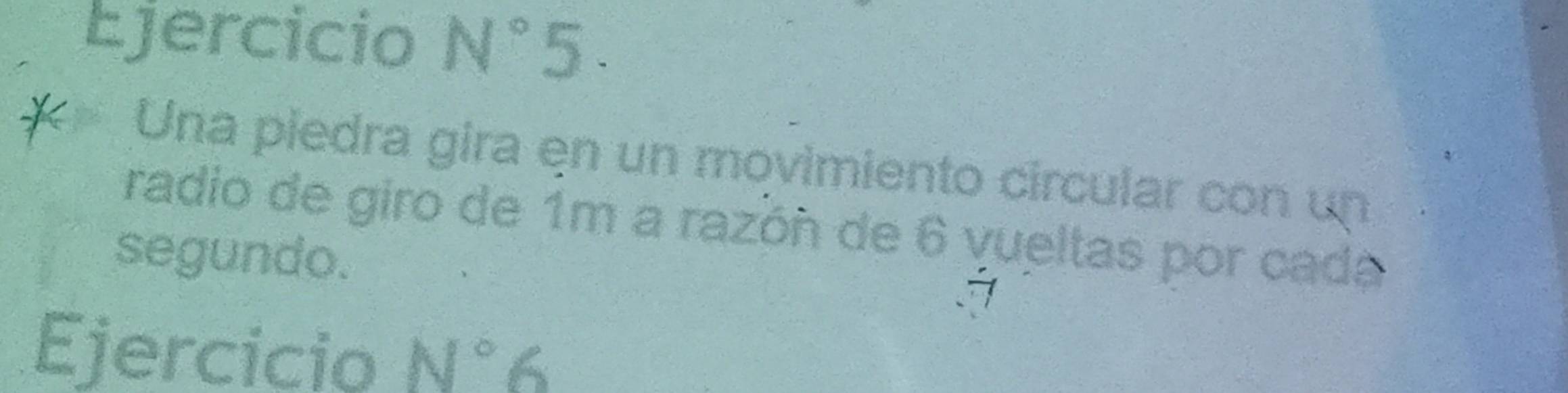 Ejercicio N°5. 
Una piedra gira en un movimiento circular con un 
radio de giro de 1m a razón de 6 vueltas por cada 
segundo. 
Ejercicio N°6