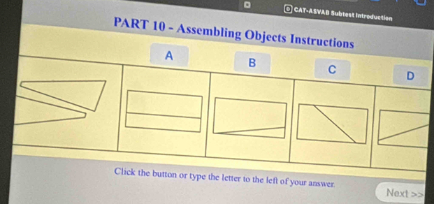 CAT-ASVAB Subtest Introduction 
PART 10 - Assembling Objects Instructions 
A B C D 
Click the button or type the letter to the left of your answer Next >>