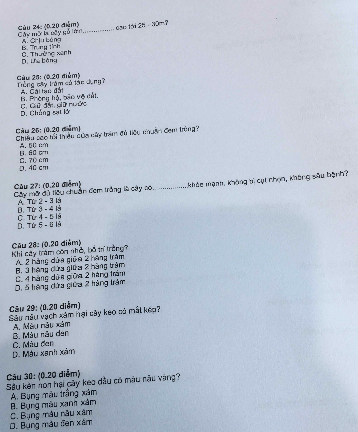 Cây mỡ là cây gỗ lớn._ cao tới 25 - 30m?
A. Chịu bóng
B. Trung tính
C. Thường xanh
D. Ưa bóng
Câu 25: (0.20 điểm)
Trồng cây trám có tác dụng?
A. Cải tạo đất
B. Phòng hộ, bảo vệ đất.
C. Giữ đất, giữ nước
D. Chống sạt lở
Câu 26: (0.20 điểm)
Chiều cao tối thiều của cây trám đủ tiêu chuẩn đem trồng?
A. 50 cm
B. 60 cm
C. 70 cm
D. 40 cm
Cây mỡ đủ tiêu chuần đem trồng là cây có_ khỏe mạnh, không bị cụt nhọn, không sâu bệnh?
Câu 27: (0.20 điểm)
A. Từ 2 - 3 lá
B. Từ 3 - 4 lá
C. Từ 4 - 5 lá
D. Từ 5 - 6 lá
Câu 28: (0.20 điểm)
Khi cây trám còn nhỏ, bố trí trồng?
A. 2 hàng dứa giữa 2 hàng trám
B. 3 hàng dứa giữa 2 hàng trám
C. 4 hàng dứa giữa 2 hàng trám
D. 5 hàng dứa giữa 2 hàng trám
Câu 29: (0.20 điểm)
Sâu nâu vạch xám hại cây keo có mắt kép?
A. Màu nâu xám
B. Màu nâu đen
C. Màu đen
D. Màu xanh xám
Câu 30: (0.20 điểm)
Sâu kèn non hại cây keo đầu có màu nâu vàng?
A. Bụng màu trắng xám
B. Bụng màu xanh xám
C. Bụng màu nâu xám
D. Bụng màu đen xám