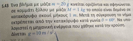 5.43 Ένα βλήμα με μάζα m=20 g κινείται οριζόντια και σφηνώνεται
σε κομμάτι ξύλου με μάζα M=1kg το οποίο είναι δεμένο σε 
κατακόρυφο σκοινί μήκους Ι ッ. Μετάο τη σύγκρουση το νήμα 
εκτρέπεται από την κατακόρυφο κατά γωνία θ =60°. Nα υπo- 
λογιστεί η μηχανική ενέργεια που χάθηκε κατά την κρούση. 
Δίνεται g=10m/s^2.