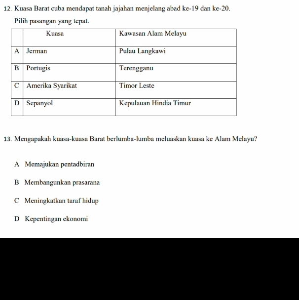 Kuasa Barat cuba mendapat tanah jajahan menjelang abad ke- 19 dan ke -20.
Pilih pasangan yang tepat.
13. Mengapakah kuasa-kuasa Barat berlumba-lumba meluaskan kuasa ke Alam Melayu?
A Memajukan pentadbiran
B Membangunkan prasarana
C Meningkatkan taraf hidup
D Kepentingan ekonomi