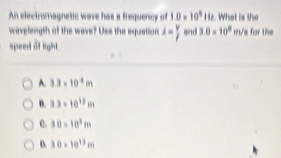 An electromagnetic wave has a frequency of 1.0=10^(11)Hz What is the
wavelength of the wave? Use the equation lambda = V/I  and 3.0=10^8m/s for the
speed of light
A. 3.3=10^4m
D. 3.3=10^(12)m
0. 30=10^3m
D. 3.0=10^(13)m