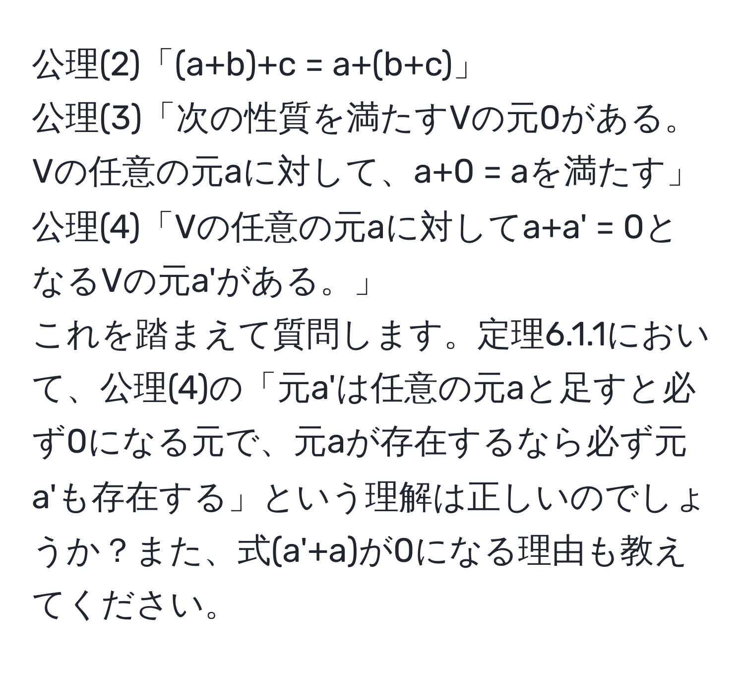 公理(2)「(a+b)+c = a+(b+c)」  
公理(3)「次の性質を満たすVの元0がある。Vの任意の元aに対して、a+0 = aを満たす」  
公理(4)「Vの任意の元aに対してa+a' = 0となるVの元a'がある。」  
これを踏まえて質問します。定理6.1.1において、公理(4)の「元a'は任意の元aと足すと必ず0になる元で、元aが存在するなら必ず元a'も存在する」という理解は正しいのでしょうか？また、式(a'+a)が0になる理由も教えてください。