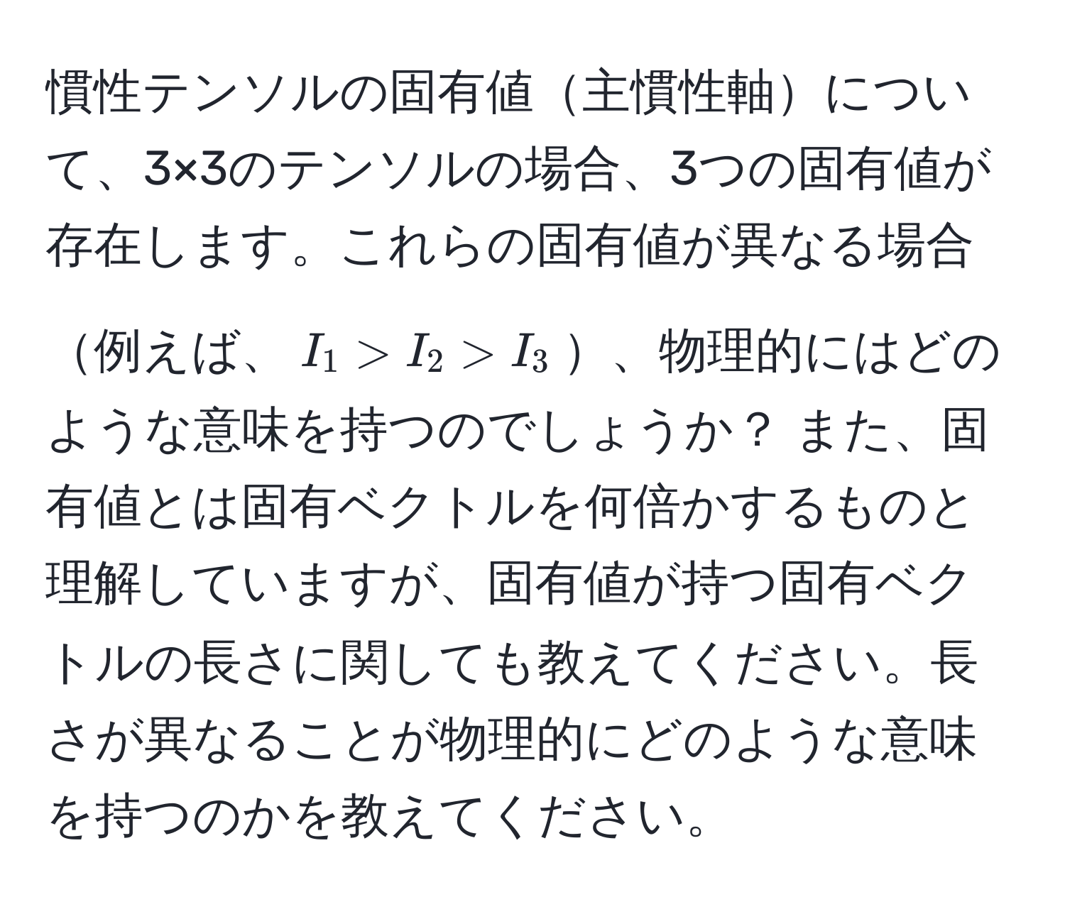 慣性テンソルの固有値主慣性軸について、3×3のテンソルの場合、3つの固有値が存在します。これらの固有値が異なる場合例えば、$I_1 > I_2 > I_3$、物理的にはどのような意味を持つのでしょうか？ また、固有値とは固有ベクトルを何倍かするものと理解していますが、固有値が持つ固有ベクトルの長さに関しても教えてください。長さが異なることが物理的にどのような意味を持つのかを教えてください。