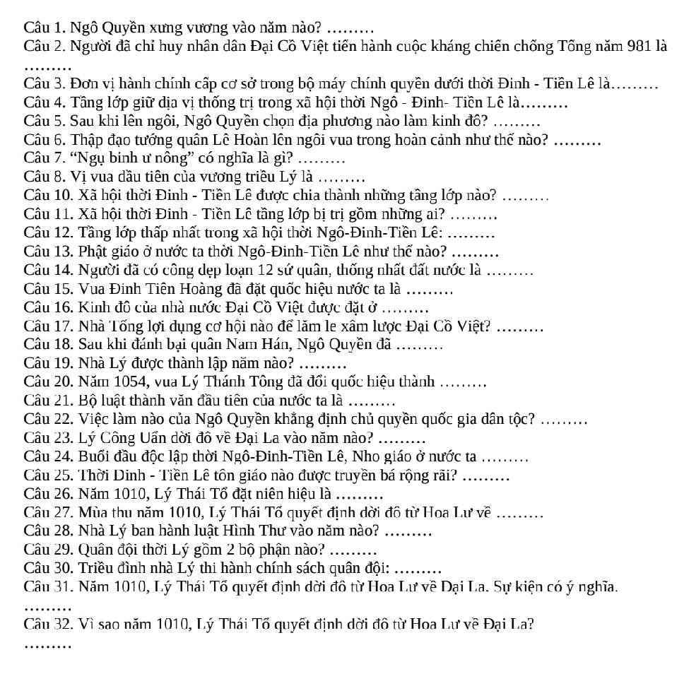 Ngô Quyền xưng vương vào năm nào?_
Câu 2. Người đã chỉ huy nhân dân Đại Cồ Việt tiến hành cuộc kháng chiến chống Tổng năm 981 là
_
Câu 3. Đơn vị hành chính cấp cơ sở trong bộ máy chính quyền dưới thời Đinh - Tiền Lê là._
Câu 4. Tầng lớp giữ dịa vị thống trị trong xã hội thời Ngô - Đinh- Tiền Lê là._
Câu 5. Sau khi lên ngôi, Ngô Quyền chọn địa phương nào làm kinh đô?_
Câu 6. Thập đạo tướng quân Lê Hoàn lên ngôi vua trong hoàn cảnh như thế nào?_
Câu 7. “Ngụ binh ư nông” có nghĩa là gì?_
Câu 8. Vị vua dầu tiên của vương triều Lý là_
Câu 10. Xã hội thời Đinh - Tiền Lê được chia thành những tầng lớp nào?_
Câu 11. Xã hội thời Đinh - Tiền Lê tầng lớp bị trị gồm những ai?_
Câu 12. Tầng lớp thấp nhất trong xã hội thời Ngô-Đinh-Tiền Lê:_
Câu 13. Phật giáo ở nước ta thời Ngô-Đinh-Tiền Lê như thế nào?_
Câu 14. Người đã có công dẹp loạn 12 sứ quân, thống nhất đất nước là_
Câu 15. Vua Đinh Tiên Hoàng đã đặt quốc hiệu nước ta là_
Câu 16. Kinh đô của nhà nước Đại Cồ Việt được đặt ở_
Câu 17. Nhà Tống lợi dụng cơ hội nào để lăm le xâm lược Đại Cồ Việt?_
Câu 18. Sau khi đánh bại quân Nam Hán, Ngô Quyền đã_
Câu 19. Nhà Lý được thành lập năm nào?_
Câu 20. Năm 1054, vua Lý Thánh Tông đã đổi quốc hiệu thành_
Câu 21. Bộ luật thành văn đầu tiên của nước ta là_
Câu 22. Việc làm nào của Ngô Quyền khẳng định chủ quyền quốc gia dân tộc?_
Câu 23. Lý Công Uẩn dời đô về Đại La vào năm nào?_
Câu 24. Buổi đầu độc lập thời Ngô-Đinh-Tiền Lê, Nho giáo ở nước ta .........
Câu 25. Thời Dinh - Tiền Lê tôn giáo nào được truyền bá rộng rãi?_
Câu 26. Năm 1010, Lý Thái Tổ đặt niên hiệu là_
Câu 27. Mùa thu năm 1010, Lý Thái Tổ quyết định dời đô từ Hoa Lư về_
Câu 28. Nhà Lý ban hành luật Hình Thư vào năm nào?_
Câu 29. Quân đội thời Lý gồm 2 bộ phận nào?_
Câu 30. Triều đình nhà Lý thi hành chính sách quân đội:_
Câu 31. Năm 1010, Lý Thái Tổ quyết định dời đô từ Hoa Lư về Đại La. Sự kiện có ý nghĩa.
_
Câu 32. Vì sao năm 1010, Lý Thái Tổ quyết định dời đô từ Hoa Lư về Đại La?
_