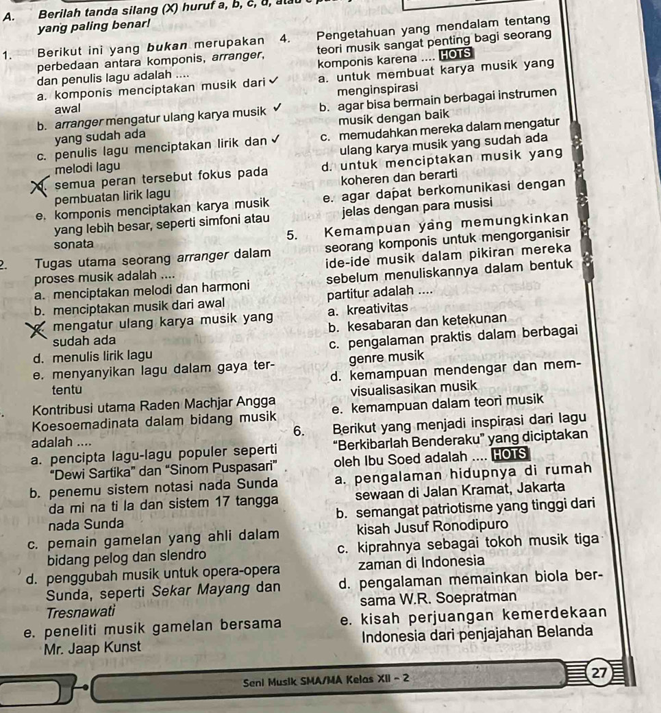 Berilah tanda silang (X) huruf a, b, c, d, ala
yang paling benar!
1. Berikut ini yang bukan merupakan 4 . Pengetahuan yang mendalam tentang
perbedaan antara komponis, arranger, teori musik sangat penting bagi seorang
komponis karena .... HOTS
dan penulis lagu adalah ....
a. komponis menciptakan musik dari a. untuk membuat karya musik yang
awal menginspirasi
b. arranger mengatur ulang karya musik b. agar bisa bermain berbagai instrumen
yang sudah ada musik dengan baik
c. penulis lagu menciptakan lirik dan c. memudahkan mereka dalam mengatur
melodi lagu ulang karya musik yang sudah ada
. semua peran tersebut fokus pada d. untuk menciptakan musik yang
pembuatan lirik lagu koheren dan berarti
e. komponis menciptakan karya musik e. agar dapat berkomunikasi dengan
yang lebih besar, seperti simfoni atau jelas dengan para musisi
sonata  Kemampuan yang memungkinkan
5.
2. Tugas utama seorang arranger dalam seorang komponis untuk mengorganisir
proses musik adalah .... ide-ide musik dalam pikiran mereka
a. menciptakan melodi dan harmoni sebelum menuliskannya dalam bentuk
b. menciptakan musik dari awal partitur adalah ....
mengatur ulang karya musik yan a. kreativitas
b. kesabaran dan ketekunan
sudah ada
d. menulis lirik lagu c. pengalaman praktis dalam berbagai
e. menyanyikan lagu dalam gaya ter- genre musik
d. kemampuan mendengar dan mem-
tentu
Kontribusi utama Raden Machjar Angga visualisasikan musik
Koesoemadinata dalam bidang musik e. kemampuan dalam teori musik
6. Berikut yang menjadi inspirasi dari lagu
adalah ....
a. pencipta lagu-lagu populer seperti “Berkibarlah Benderaku” yang diciptakan
“Dewi Sartika” dan “Sinom Puspasari” oleh Ibu Soed adalah .... HOTS
b. penemu sistem notasi nada Sunda a. pengalaman hidupnya di rumah
da mi na ti la dan sistem 17 tangga sewaan di Jalan Kramat, Jakarta
nada Sunda b. semangat patriotisme yang tinggi dari
c. pemain gamelan yang ahli dalam kisah Jusuf Ronodipuro
bidang pelog dan slendro c. kiprahnya sebagai tokoh musik tiga
d. penggubah musik untuk opera-opera zaman di Indonesia
Sunda, seperti Sekar Mayang dan d. pengalaman memainkan biola ber-
Tresnawati sama W.R. Soepratman
e. peneliti musik gamelan bersama e. kisah perjuangan kemerdekaan
Mr. Jaap Kunst  Indonesia dari penjajahan Belanda
Seni Musik SMA/MA Kelas XII - 2 27