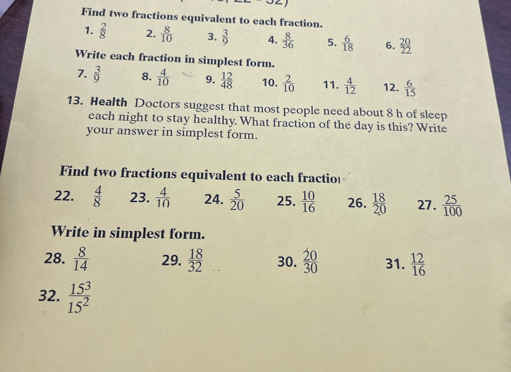 Find two fractions equivalent to each fraction. 
1.  2/8  2.  8/10  3.  3/9  4.  8/36  5.  6/18  6.  20/22 
Write each fraction in simplest form. 
7.  3/9  8.  4/10  9.  12/48  10.  2/10  11.  4/12  12.  6/15 
13. Health Doctors suggest that most people need about 8 h of sleep 
each night to stay healthy. What fraction of the day is this? Write 
your answer in simplest form. 
Find two fractions equivalent to each fractio 
22.  4/8  23.  4/10  24.  5/20  25.  10/16  26.  18/20  27.  25/100 
Write in simplest form. 
28.  8/14  29.  18/32  30.  20/30  31.  12/16 
32.  15^3/15^2 