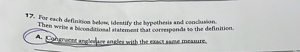 For each definition below, identify the hypothesis and conclusion. 
Then write a biconditional statement that corresponds to the definition 
A. Congruent angles are angles with the exact same measure.