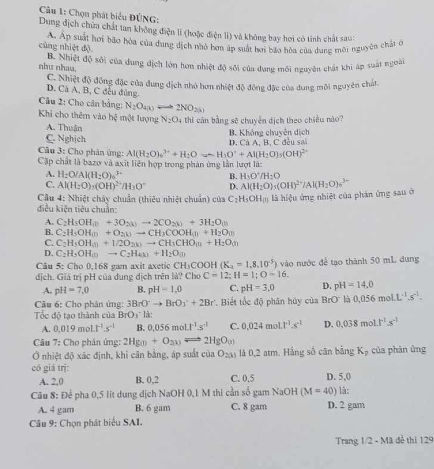 Cầu 1: Chọn phát biểu ĐÚNG:
Dung địch chứa chất tan không điện li (hoặc điện lì) và không bay hơi có tính chất sau:
A. Áp suất hơi bão hòa của dung dịch nhỏ hơn áp suất hơi bão hòa của dung môi nguyên chất ở
cùng nhiệt độ.
B. Nhiệt độ sối của dung dịch lớn hơn nhiệt độ sối của dung môi nguyên chất khi áp suất ngoài
như nhau.
C. Nhiệt độ đồng đặc của dung dịch nhỏ hơn nhiệt độ đồng đặc của dung môi nguyên chất.
D. Cả A, B, C đều đủng.
Câu 2: Cho cân bằng: N_2O_4(k)leftharpoons 2NO_2(k)
Khi cho thêm vào hhat ? một lượng N_2O_4 thì cân bằng sẽ chuyển dịch theo chiều nào?
A. Thuận
C. Nghịch B. Không chuyển dịch
D. Cả A, B, C đều sai
Câu 3: Cho phản ứng: Al(H_2O)_6^((3+)+H_2)Oleftharpoons H_3O^++Al(H_2O)_5(OH)^2+
Cập chất là bazo và axit liên hợp trong phản ứng lần lượt là:
A. H_2O/Al(H_2O)_6^((3+) B. H_3)O^+/H_2O
C. Al(H_2O)_5(OH)^2+/H_3O^- D. Al(H_2O)_5(OH)^2+/Al(H_2O)_6^((3+)
Câu 4: Nhiệt chảy chuẩn (thiêu nhiệt chuẩn) của C_2)H_5OH_(l) là hiệu ứng nhiệt của phản ứng sau ở
điều kiện tiêu chuẩn:
A. C_2H_5OH_(l)+3O_2(k)to 2CO_2(k)+3H_2O_(l)
B. C_2H_5OH_(l)+O_2(k)to CH_3COOH_(l)+H_2O_(l)
C. C_2H_5OH_(l)+1/2O_2(k)to CH_3CHO_(l)+H_2O_(l)
D. C_2H_5OH_(l)to C_2H_4(k)+H_2O_(l)
Câu 5: Cho 0,168 gam axit axetic CH_3COOH(K_2=1,8.10^(-5)) vào nước để tạo thành 50 mL dung
dịch. Giá trị pH của dung dịch trên là? Cho C=12;H=1;O=16.
A. pH=7,0 B. pH=1,0 C. pH=3,0 D. pH=14.0
Câu 6: Cho phân ứng: 3BrO^-to BrO_3^(-+2Br^.) Biết tốc độ phân hủy của BrO là 0.056mol.L^(-1).s^(-1).
Tốc độ tạo thành của BrO_3^(- là:
A. 0.019mol.1^-1).s^(-1) B. 0.056mol.t^(-1).s^(-1) C. 0.024mol· l^(-1).s^(-1) D. 0,038mol.l^(-1).s^(-1)
Câu 7: Cho phản ứng: 2Hg_(l)+O_2(k)leftharpoons 2HgO_(t)
Ở nhiệt độ xác định, khi cân bằng, áp suất ciaO_2(k) là 0,2 atm. Hằng số cân bằng Kp của phản ứng
có giả trj:
A. 2,0 B. 0,2 C. 0,5 D. 5,0
Câu 8: Để pha 0,5 lít dung dịch NaOH 0,1 M thì cần số gam NaOH (M=40) là:
A. 4 gam B. 6 gam C. 8 gam D. 2 gam
Câu 9: Chọn phát biểu SAI.
Trang 1/2 - Mã đề thì 129