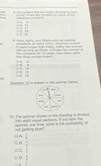 Al numbers that are evenly divisible by both
Mans 6 and 14 are also divisible by which of the
hers folllowing numbers?
A. B
B. 12
C21
D. 2B
E. 32
9. Allice, Kathy, and Sheills work as medical
g assistants at Vailiey Clinic. Alice has worked
8 years longer than Kathy, Kathy has worked
half as long as Sheila. If Sheilla has worked at
the company for 10 years, how many years
has Alice worked there?
A. 5
B. 8
C. 10
D.. 12
E. 13
he
Question 10 is based on the spinner below.
10. The spinner shown in the drawing is divided
into eight equal sections. If you spin the
spinner one time, what is the probability of
not getting blue?
A  1/8 
B.  1/4 
C.  1/2 
D.  3/4 
C _ 7