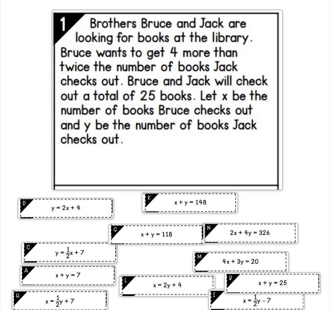 Brothers Bruce and Jack are 
looking for books at the library. 
Bruce wants to get 4 more than 
twice the number of books Jack 
checks out. Bruce and Jack will check 
out a total of 25 books. Let x be the 
number of books Bruce checks out 
and y be the number of books Jack 
checks out. 
L 
D
x+y=148
y=2x+4
G 
N
x+y=118
2x+4y=326
C y= 1/2 x+7
M
4x+3y=20
A
x+y=7
L 
1 D
x=2y+4
x+y=25
x= 1/2 y+7
x= 1/2 y-7